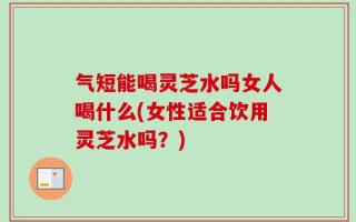 气短能喝灵芝水吗女人喝什么(女性适合饮用灵芝水吗？)