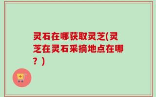 灵石在哪获取灵芝(灵芝在灵石采摘地点在哪？)
