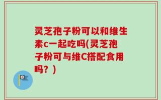 灵芝孢子粉可以和维生素c一起吃吗(灵芝孢子粉可与维C搭配食用吗？)