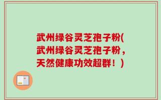武州绿谷灵芝孢子粉(武州绿谷灵芝孢子粉，天然健康功效超群！)