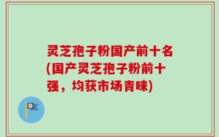 灵芝孢子粉国产前十名(国产灵芝孢子粉前十强，均获市场青睐)