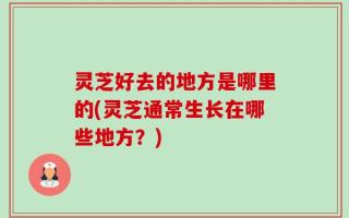 灵芝好去的地方是哪里的(灵芝通常生长在哪些地方？)