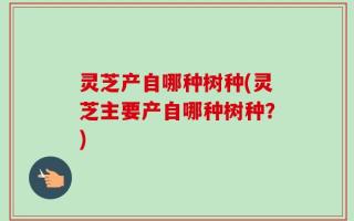 灵芝产自哪种树种(灵芝主要产自哪种树种？)