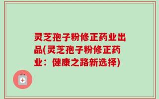 灵芝孢子粉修正药业出品(灵芝孢子粉修正药业：健康之路新选择)