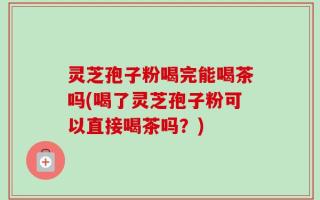 灵芝孢子粉喝完能喝茶吗(喝了灵芝孢子粉可以直接喝茶吗？)
