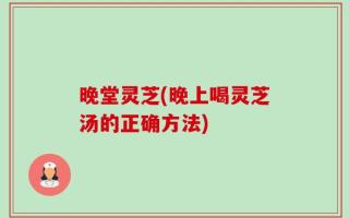 晚堂灵芝(晚上喝灵芝汤的正确方法)