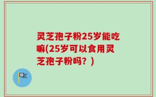 灵芝孢子粉25岁能吃嘛(25岁可以食用灵芝孢子粉吗？)
