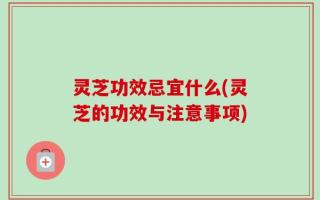 灵芝功效忌宜什么(灵芝的功效与注意事项)