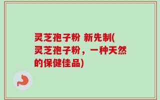 灵芝孢子粉 新先制(灵芝孢子粉，一种天然的保健佳品)