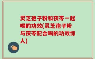 灵芝孢子粉和茯苓一起喝的功效(灵芝孢子粉与茯苓配合喝的功效惊人)