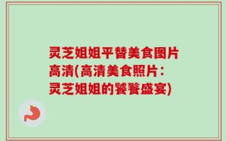 灵芝姐姐平替美食图片高清(高清美食照片：灵芝姐姐的饕餮盛宴)