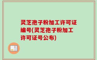 灵芝孢子粉加工许可证编号(灵芝孢子粉加工许可证号公布)