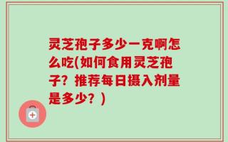 灵芝孢子多少一克啊怎么吃(如何食用灵芝孢子？推荐每日摄入剂量是多少？)