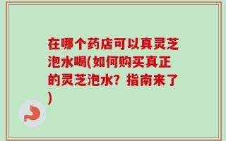 在哪个药店可以真灵芝泡水喝(如何购买真正的灵芝泡水？指南来了)