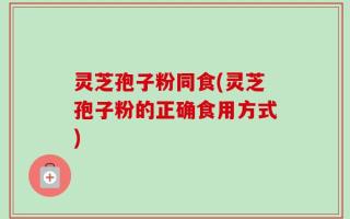 灵芝孢子粉同食(灵芝孢子粉的正确食用方式)