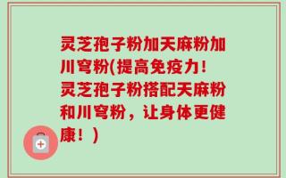 灵芝孢子粉加天麻粉加川穹粉(提高免疫力！灵芝孢子粉搭配天麻粉和川穹粉，让身体更健康！)