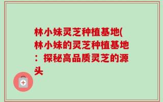 林小妹灵芝种植基地(林小妹的灵芝种植基地：探秘高品质灵芝的源头