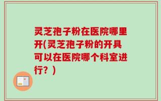 灵芝孢子粉在医院哪里开(灵芝孢子粉的开具可以在医院哪个科室进行？)