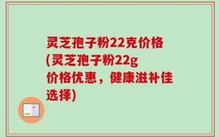 灵芝孢子粉22克价格(灵芝孢子粉22g 价格优惠，健康滋补佳选择)