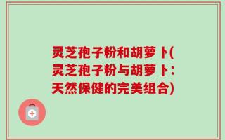 灵芝孢子粉和胡萝卜(灵芝孢子粉与胡萝卜：天然保健的完美组合)
