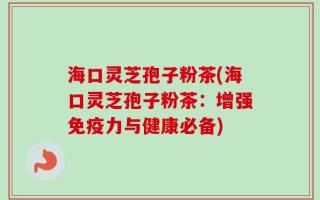海口灵芝孢子粉茶(海口灵芝孢子粉茶：增强免疫力与健康必备)
