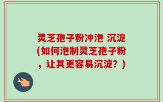 灵芝孢子粉冲泡 沉淀(如何泡制灵芝孢子粉，让其更容易沉淀？)