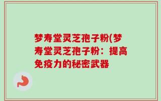 梦寿堂灵芝孢子粉(梦寿堂灵芝孢子粉：提高免疫力的秘密武器