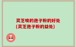 灵芝喷的孢子粉的好处(灵芝孢子粉的益处)