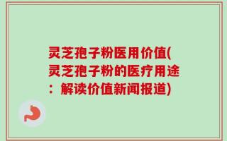 灵芝孢子粉医用价值(灵芝孢子粉的医疗用途：解读价值新闻报道)