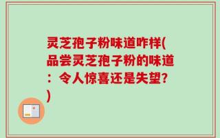 灵芝孢子粉味道咋样(品尝灵芝孢子粉的味道：令人惊喜还是失望？)