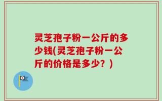 灵芝孢子粉一公斤的多少钱(灵芝孢子粉一公斤的价格是多少？)