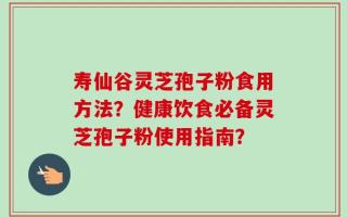 寿仙谷灵芝孢子粉食用方法？健康饮食必备灵芝孢子粉使用指南？