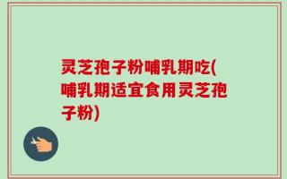 灵芝孢子粉哺乳期吃(哺乳期适宜食用灵芝孢子粉)