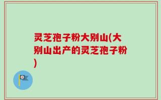 灵芝孢子粉大别山(大别山出产的灵芝孢子粉)