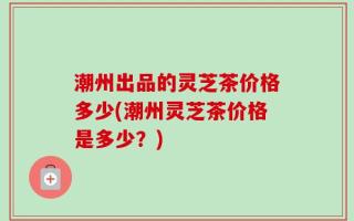 潮州出品的灵芝茶价格多少(潮州灵芝茶价格是多少？)