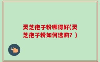 灵芝孢子粉哪得好(灵芝孢子粉如何选购？)