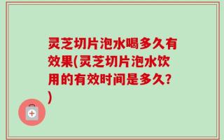 灵芝切片泡水喝多久有效果(灵芝切片泡水饮用的有效时间是多久？)