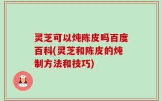 灵芝可以炖陈皮吗百度百科(灵芝和陈皮的炖制方法和技巧)
