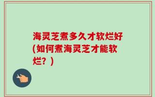 海灵芝煮多久才软烂好(如何煮海灵芝才能软烂？)