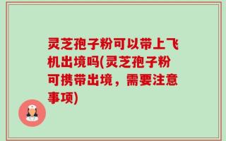 灵芝孢子粉可以带上飞机出境吗(灵芝孢子粉可携带出境，需要注意事项)