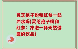 灵芝孢子粉和红参一起冲水吗(灵芝孢子粉和红参：冲泡一杯天然健康的饮品)