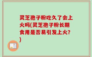 灵芝孢子粉吃久了会上火吗(灵芝孢子粉长期食用是否易引发上火？)