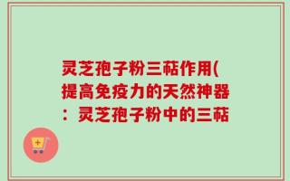 灵芝孢子粉三萜作用(提高免疫力的天然神器：灵芝孢子粉中的三萜