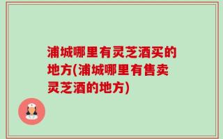浦城哪里有灵芝酒买的地方(浦城哪里有售卖灵芝酒的地方)