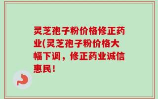 灵芝孢子粉价格修正药业(灵芝孢子粉价格大幅下调，修正药业诚信惠民！