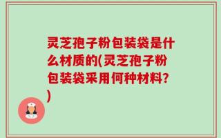 灵芝孢子粉包装袋是什么材质的(灵芝孢子粉包装袋采用何种材料？)