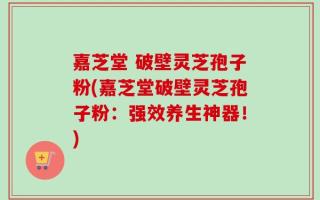 嘉芝堂 破壁灵芝孢子粉(嘉芝堂破壁灵芝孢子粉：强效养生神器！)