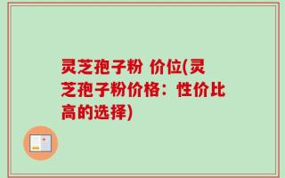 灵芝孢子粉 价位(灵芝孢子粉价格：性价比高的选择)