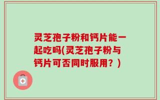 灵芝孢子粉和钙片能一起吃吗(灵芝孢子粉与钙片可否同时服用？)