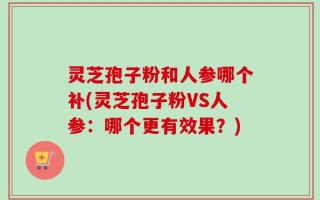 灵芝孢子粉和人参哪个补(灵芝孢子粉VS人参：哪个更有效果？)